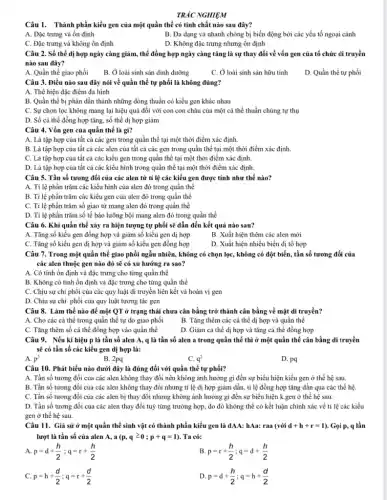 TRẮC NGHIỆM
Câu 1. Thành phần kiểu gen của một quần thể có tính chất nào sau đây?
A. Đặc trưng và ổn định
B. Đa dạng và nhanh chóng bị biến động bởi các yếu tố ngoại cảnh
C. Đặc trưng và không ổn định
D. Không đặc trưng nhưng ổn định
Câu 2. Số thể dị hợp ngày càng giảm,thể đồng hợp ngày càng tǎng là sự thay đổi về vốn gen của tổ chức di truyền
nào sau đây?
A. Quần thể giao phối
B. Ở loài sinh sản dinh dưỡng
C. Ở loài sinh sản hữu tính
D. Quần thể tự phối
Câu 3. Điều nào sau đây nói về quần thể tự phối là không đúng?
A. Thể hiện đặc điểm đa hình
B. Quần thể bị phân dần thành những dòng thuần có kiểu gen khác nhau
C. Sự chọn lọc không mang lại hiệu quả đối với con con cháu của một cá thể thuần chủng tự thụ
D. Số cá thể đồng hợp tǎng, số thể dị hợp giảm
Câu 4. Vốn gen của quần thể là gì?
A. Là tập hợp của tất cả các gen trong quần thể tại một thời điểm xác định.
B. Là tập hợp của tất cả các alen của tất cả các gen trong quần thể tại một thời điểm xác định.
C. Là tập hợp của tất cả các kiểu gen trong quần thể tại một thời điểm xác định.
D. Là tập hợp của tất cả các kiểu hình trong quần thể tại một thời điểm xác định.
Câu 5. Tần số tương đối của các alen từ tỉ lệ các kiểu gen được tính như thế nào?
A. Tỉ lệ phần trǎm các kiểu hình của alen đó trong quần thể
B. Tỉ lệ phần trǎm các kiểu gen của alen đó trong quần thể
C. Tỉ lệ phần trǎm số giao từ mang alen đó trong quần thể
D. Tỉ lệ phần trǎm số tế bào lưỡng bội mang alen đó trong quần thể
Câu 6. Khi quần thể xảy ra hiện tượng tự phối sẽ dẫn đến kết quả nào sau?
A. Tǎng số kiểu gen đồng hợp và giảm số kiểu gen dị hợp
B. Xuất hiện thêm các alen mới
C. Tǎng số kiểu gen dị hợp và giảm số kiểu gen đồng hợp
D. Xuất hiện nhiều biển dị tô hợp
Câu 7. Trong một quần thể giao phối ngẫu nhiên, không có chọn lọc, không có đột biến, tần số tương đối của
các alen thuộc gen nào đó sẽ có xu hướng ra sao?
A. Có tính ổn định và đặc trưng cho từng quần thể
B. Không có tính ổn định và đặc trưng cho từng quần thể
C. Chịu sự chi phối của các quy luật di truyền liên kết và hoán vị gen
D. Chịu sự chi phối của quy luật tương tác gen
Câu 8. Làm thế nào để một QT ở trạng thái chưa cân bằng trở thành cân bằng về mặt di truyền?
A. Cho các cá thể trong quần thể tự do giao phối
B. Tǎng thêm các cá thể dị hợp và quần thể
C. Tǎng thêm số cá thể đồng hợp vào quần thể
D. Giảm cá thể dị hợp và tǎng cá thể đồng hợp
Câu 9. Nếu kí hiệu p là tần số alen A, q là tần số alen a trong quần thể thì ở một quần thể cân bằng di truyền
sẽ có tần số các kiểu gen dị hợp là:
A. p^2
B. 2pq
C. q^2
D. pq
Câu 10. Phát biểu nào dưới đây là đúng đối với quần thể tự phối?
A. Tần số tương đối của các alen không thay đổi nên không ảnh hưởng gì đến sự biểu hiện kiểu gen ở thế hệ sau.
B. Tần số tương đối của các alen không thay đổi nhưng tỉ lệ dị hợp giảm dần,tỉ lệ đồng hợp tǎng dần qua các thể hệ.
C. Tần số tương đối của các alen bị thay đổi nhưng không ảnh hưởng gì đến sự biểu hiện k.gen ở thế hệ sau.
D. Tần số tương đối của các alen thay đổi tuỳ từng trường hợp, do đó không thể có kết luận chính xác về tỉ lệ các kiểu
gen ở thể hệ sau.
Câu 11. Giả sử ở một quần thể sinh vật có thành phần kiểu gen là dAA: hAa: raa (với d+h+r=1) . Gọi p, q lần
lượt là tần số của alen A, a (p,qgeqslant 0;p+q=1) . Ta có:
A. p=d+(h)/(2);q=r+(h)/(2)
B. p=r+(h)/(2);q=d+(h)/(2)
C. p=h+(d)/(2);q=r+(d)/(2)
D. p=d+(h)/(2);q=h+(d)/(2)