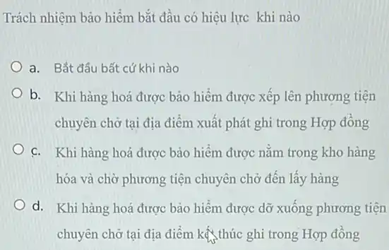 Trách nhiệm bảo hiểm bắt đầu có hiệu lực khi nào
a. Bắt đầu bất cứ khi nào
b. Khi hàng hoá được bảo hiểm được xếp lên phương tiện
chuyên chở tại địa điểm xuất phát ghi trong Hợp đồng
c. Khi hàng hoá được bảo hiểm được nằm trong kho hàng
hóa và chờ phương tiện chuyên chở đến lấy hàng
d. Khi hàng hoá được bảo hiểm được dỡ xuống phương tiện
chuyên chở tại địa điểm kế thúc ghi trong Hợp đồng