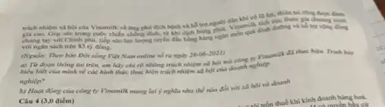 trách nhiệm xã hội của Vinamilk về ứng phó địch bệnh và hỗ trợ người dân khi có 10 lụt, tham gia chuong trinh
giá cao. Góp sức trong cuộc chiến
chung tay với Chinh phù, tiếp sức lực lượng tuyến đầu bằng hàng ngàn món
với ngân sách trên 85 tỷ đồng.
(Nguồn: Theo bảo Đời sống Việt Nam online số ra ngày 28-06-2021)
a) Từ đoạn thông tin trên, em hãy chỉ rõ những trách nhiệm xã hội mà công y Vinamilk đã thực hiện Trinh bày
hiểu biết của mình về các hình thức thực hiện trách nhiệm xã hội của doanh nghiệp.
nghiệp?
b) Hoạt động của công ty Vinamilk mang lại ý nghĩa như thể nào đổi với xã hội và doanh
Câu 4 (3,0 điểm)