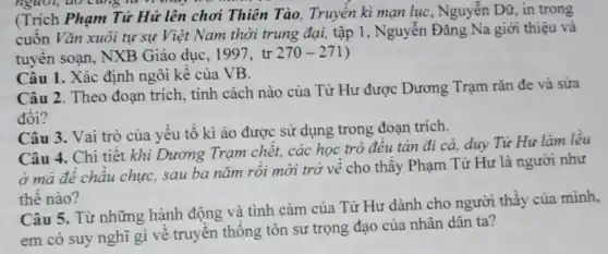 (Trích Phạm Tử Hữ lên chơi Thiên Tào, Truyền kì mạn lục, Nguyễn Dữ, in trong
cuốn Vǎn xuôi tự sự Việt Nam thời trung đại, tập 1 , Nguyễn Đǎng Na giới thiệu và
tuyển soạn, NXB Giáo dục, 1997, tr 270-271
Câu 1. Xác định ngôi kể của VB.
Câu 2. Theo đoạn trích, tính cách nào của Tử Hư được Dương Trạm rǎn đe và sửa
đổi?
Câu 3. Vai trò của yếu tố kì ào được sử dụng trong đoạn trích.
Câu 4. Chi tiết khi Dương Trạm chết, các học trò đều tản đi cả,duy Từ Hư làm lều
ở mà để châu chực, sau ba nǎm rồi mới trở về cho thấy Phạm Tử Hư là người như
thế nào?
Câu 5. Từ những hành động và tình cảm của Tử Hư dành cho người thầy của mình,
em có suy nghĩ gì về truyền thống tôn sư trọng đạo của nhân dân ta?