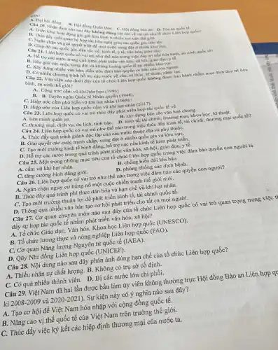 A. Trib. Nhân định Hội đồng
sau đây không báC. C. Hội đồng bào an. D Tòa án quốc tế
đúng khi nói về vai trò của
B. Thúc day hoat dong Chopin hóa bình ở nhiều nơi trên thế giới.
C. Ngan cham viquan he hợp tác hữu nghị giữa các quốc gia.dân tộC.
Câu lip đo các quốc quyết triệt để mọi cuộc xung đột ở nhiều khu vụ
A. Hỏ truyiên hợp quốc có vai trò như thể nào trong việc duy tri nền hòa bình, an ninh quốc tế?
y tế.
trị các nước trong quá trình phát triển vǎn hóa, xã hội, giáo duc,y t
C. Xây dựng nhiêu xung đột và khùng hoảng quốc tế tại nhiều khu vựC.
nhiều chương trình hồ trợ các nước về vốn, tri thức, kĩ thuột, nhân lựC.
Câu 22. Vǎn kiện nào dưới đây của tổ chức Liên hợp quốc không được ban hành nhằm mục đích duy tri hòa
bình, an ninh thế giới?
A. Công ước cấm vũ khí hóa học (1993)
Tuyên ngôn Quốc tế Nhân quyền (1948).
C. Hiệp ước cấm phổ biến vũ khí hat nhân (1968).|
D. Hiệp ước của Liên hợp quốc cấm vũ khí hạt nhân (2017).
Câu 23. Liên hợp quốc có vai trò thúc đẩy phát triển hợp tác quốc tế về
A. liên minh quân sự.
B. xây dựng bản sắc vǎn hoá chung.
C. thương mại, dịch vụ du lịch, tình báo D. kinh tế, tài chính, thương mại, khoa học, kĩ thuật.
Câu 24. Liên hợp quốc có vai trò như thế nào trong việc thúc đẩy kinh tế tài chính, thương mại quốc tế?
A. Thúc đầy quá trình giành độc lập của các nước thuộc địa và phụ thuộC.
B. Giải quyết các cuộc tranh chấp, xung đột ở nhiều quốc gia và khu vựC.
C. Tạo môi trường kinh tế bình đẳng,hỗ trợ các nền kinh tế kém phát triển.
D. Hỗ trợ các nước trong quá trình phát triển vǎn hóa, xã hội, giáo dục, y tế.
Câu 25. Một trong những mục tiêu của tổ chức Liên hợp quốc trong việc đảm bảo quyền con người là
A. cấm vũ khí hạt nhân.
B. chống biến đổi khí hậu.
C. tǎng cường bình đẳng giới.
D. phòng chống các dịch bệnh.
Câu 26. Liên hợp quốc có vai trò như thế nào trong việc đảm bảo các quyền con người?
A. Ngǎn chặn nguy cơ bùng nổ một cuộc chiến tranh thế giới mới.
B. Thúc đẩy quá trình phi thực dân hóa và hạn chế vũ khí hạt nhân.
C. Tạo môi trường thuận lợi để phát triển kinh tế, tài chính quốc tế.
D. Thông qua nhiều vǎn bản tạo cơ hội phát triển cho tất cả mọi người.
Câu 27. Cơ quan chuyên môn nào sau đây của tổ chức Liên hợp quốc có vai trò quan trọng trong việc t'
đầy sự hợp tác quốc tế nhằm phát triển vǎn hóa, xã hội?
A. Tổ chức Giáo dục,Vǎn hóa, Khoa học Liên hợp quốc (UNESCO).
B. Tổ chức lương thực và nông nghiệp Liên hợp quốc (FAO)
C. Cơ quan Nǎng lượng Nguyên tử quốc tế (IAEA)
D. Qũy Nhi đồng Liên hợp quốc (UNICEF).
Câu 28. Nội dung nào sau đây phản ánh đúng hạn chế của tổ chức Liên hợp quốc?
A. Thiếu nhân sự chất lượng. B. Không có trụ sở cố định.
C. Có quá nhiều thành viên. D. Bị các nước lớn chi phối.
Câu 29. Việt Nam đã hai lần được bầu làm ủy viên không thường trực Hội đồng Bảo an Liên hợp qu
kì 2008-2009 và 2020-2021 ). Sự kiện này có ý nghĩa nào sau đây?
A. Tạo cơ hội để Việt Nam hòa nhập với cộng đồng quốc tê.
B. Nâng cao vị thế quốc tế của Việt Nam trên trường thế giới.
C. Thúc đẩy việc ký kết các hiệp định thương mại của nước ta.