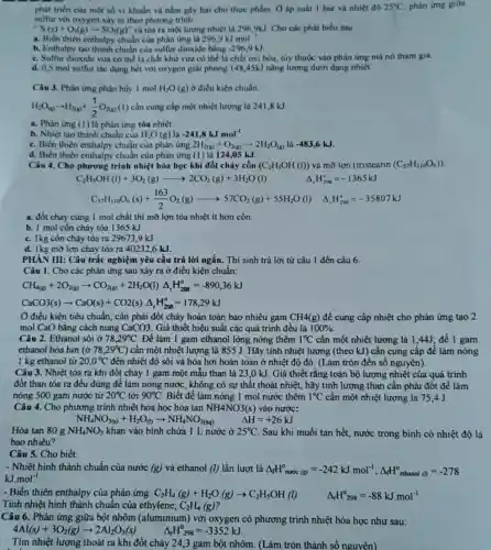 triển của một số vi khuẩn và nằm gây hai cho thực phẩm. Ở áp suất I bar và nhiệt đô 25^circ C phản ứng giữa
sulfur với oxygen xhy ra theo phương trình
''S(s)+O_(2)(g)arrow SO_(2)(g)'' và tỏa ra một lượng nhiệt là 2969kJ. Cho các phát biểu sau
a. Biến thiên enthalpy chuẩn của phản ứng là 296,9kJmol^-1
b. Enthalpy tạo thành chuẩn của sulfur dioxide bằng
-296,9kJ
c. Sulfur dioxide vừa có thể là chất khử vừa có thể là chất oxi hóa, tùy thuộc vào phản ứng mà nó tham gia.
d. 0,5 mol sulfur tác dụng hết với oxygen giải phóng 148 ,45kJ nǎng lượng dưới dạng nhiệt.
Câu 3. Phàn ứng phân hủy 1 mol H_(2)O(g) ở điều kiện chuẩn:
H_(2)O_((p))arrow H_(2(g))+(1)/(2)O_(2(g))(1) cần cung cấp một nhiệt lượng là 2418kJ
a. Phản ứng (1)là phản ứng tỏa nhiệt.
b. Nhiẹt tao thành chuẩn của H_(2)O(g)lgrave (a)-241,8kJmol^-1
c. Biến thiên enthalpy chuẩn của phản ứng 2H_(2(g))+O_(2(g))arrow 2H_(2)O_((g))lgrave (a)-483,6kJ.
d. Biến thiên enthalpy chuẩn của phản ứng (1) là 124,05 kJ.
Câu 4. Cho phương trình nhiệt hóa học khi đốt cháy cồn (C_(2)H_(5)OH(l)) và mỡ lợn (tristearin (C_(57)H_(110)O_(6)))
C_(2)H_(5)OH(l)+3O_(2)(g)arrow 2CO_(2)(g)+3H_(2)O(l)
Delta _(r)H_(298)^circ =-1365kJ
C_(55)H_(10)O_(6)(s)+(163)/(2)O_(2)(g)arrow 57CO_(2)(g)+55H_(2)O(l) Delta _(r)H_(208)^circ =-35807kJ
a. đốt cháy cùng 1 mol chất thì mỡ lợn tỏa nhiệt ít hơn cổn.
b. 1 mol cồn cháy tỏa 1365 kJ.
c. 1kg cồn cháy tỏa ra 29673.9 kJ
d. Ikg mờ lợn cháy tỏa ra 40232,6 kJ.
PHÀN III: Câu trắc nghiệm yêu cầu trả lời ngắn. Thí sinh trả lời từ câu 1 đến câu 6.
Câu 1. Cho các phản ứng sau xảy ra ở điều kiện chuẩn:
CH_(4(g))+2O_(2(g))arrow CO_(2(g))+2H_(2)O(l)Delta _(r)H_(288)^circ =-890,36kJ
CaCO3(s)arrow CaO(s)+CO2(s)Delta _(r)H_(298)^circ =178,29kJ
Ở điều kiện tiêu chuẩn, cân phải đốt cháy hoàn toàn bao nhiêu gam CH4(g) để cung cấp nhiệt cho phản ứng tạo 2
mol CaO bằng cách nung CaCO3 Giả thiết hiệu suất các quá trình đều là 100% 
Câu 2. Ethanol sôi ở 78,29^circ C Để làm 1 gam ethanol lỏng nóng thêm 1^circ C cần một nhiệt lượng là 1,44J; để 1 gam
ethanol hóa hơi (dot (sigma )78,29^circ C) cần một nhiệt lượng là 855 J. Hãy tính nhiệt lượng (theo kJ) cần cung cấp để làm nóng
1 kg ethanol từ 20,0^circ C đến nhiệt độ sôi và hóa hơi hoàn toàn ở nhiệt độ đó. (Làm tròn đến số nguyên).
Câu 3. Nhiệt tỏa ra khi đốt cháy 1 gam một mẫu than là 23,0 kJ. Giả thiết rằng toàn bộ lượng nhiệt của quá trình
đốt than tóa ra đều dùng để làm nóng nước, không có sự thật thoát nhiệt.hãy tính lượng than cân phải đốt để làm
nóng 500 gam nước từ 20^circ C tới 90^circ C Biết để làm nóng 1 mol nước thêm 1^circ C cần một nhiệt lượng là 75.4 J.
Câu 4. Cho phương trình nhiệt hóa học hòa tan NH4NO3(s) vào nước:
NH_(4)NO_(3(s))+H_(2)O_((l))arrow NH_(4)NO_(3(aq))
Delta H=+26kJ
Câu 5. Cho biết:
- Nhiệt hình thành chuẩn của nước (g) và ethanol (l) lần lượt là Delta _(f)H_(nurcc)(g)=-242kJcdot mol^-1;Delta _(f)H_(0)^0 ethanol a=-278
kJ.mol^-1
- Biến thiên enthalpy của phản ứng: C_(2)H_(4)(g)+H_(2)O(g)arrow C_(2)H_(5)OH(l)
Tính nhiệt hình thành chuẩn của ethylene, C_(2)H_(4)(g)
Delta _(r)H_(298)^circ =-88kJcdot mol^-1
Câu 6. Phản ứng giữa bột nhôm (aluminium) với oxygen có phương trình nhiệt hóa học như sau:
4Al(s)+3O_(2)(g)arrow 2Al_(2)O_(3)(s) Delta _(r)H_(298)^0=-3352kJ
Tìm nhiệt lượng thoát ra khi đốt cháy 24,3 gam bột nhôm. (Làm tròn thành số nguyên)