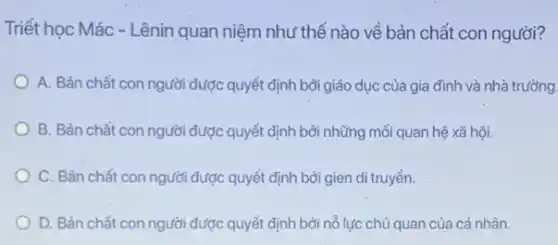 Triết học Mác - Lênin quan niệm như thế nào về bản chất con người?
A. Bản chất con người được quyết định bởi giác dục của gia đình và nhà trường.
B. Bản chất con người dược quyết định bởi những mối quan hệ xã hội.
C. Bản chất con người được quyết định bởi gien di truyền.
D. Bản chất con người được quyết định bởi nổ lực chủ quan của cá nhân.