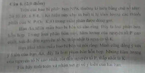 Trên các bao bi phâr bón NPK thường kí hiệu bằng chữ số như:
20.1010.6.84 Ki hiệu nùy cho ta biết ti lệ khối lượng các thành
phần của N. P_(2)O_(5)K_(2)O trong mẫu phân được đóng gói.
Ban An nhin mẫu bao bì bèn và cho rằng Dáy là loai phân bón
hỗn hợp Trong loai phân bón mặt . hàm lượng của nguyên tố P cao
nhân sau đó đến nguyên tổ N, thấp nhất là nguyên tó K.
Ban Hoa nhin mẫu bao bì bên và nói rǎng : Minh cũng dồng ý với
ý kiến của bạn An, đây lù loại phân bón hỗn hợp. Nhưng hàm lượng
của nguyên tó N cao nhất. rồi đến nguyên tố P thấp nhất là K.
Em hãy tính toán và nhận xét gi về ý kiến của hai bạn.