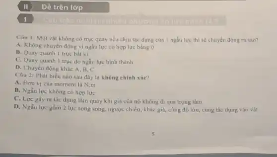 Đề trên lớp
Câu 1: Một vật không có trục quay nếu chịu tác dụng của 1 ngẫu lực thì sẽ chuyển động ra sao?
A. Không chuyển động vì ngẫu lực có hợp lực bằng 0
B. Quay quanh 1 trục bất kì
C. Quay quanh 1 trục do ngẫu lực hình thành
D. Chuyển động khác A,B,C
Câu 2: Phát biểu nào sau đây là không chính xác?
A. Đơn vị của moment là N.m
B. Ngẫu lực không có hợp lực
C. Lực gây ra tác dụng làm quay khi giá của nó không đi qua trọng tâm
D. Ngẫu lực gồm 2 lực song song, ngược chiều, khác giá, cùng độ lớn cùng tác dụng vào vật
1