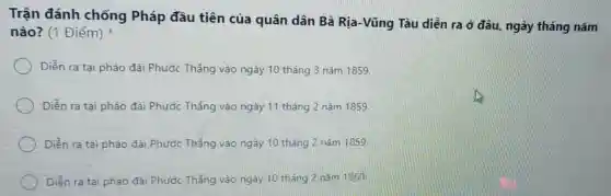 Trận đánh chống Pháp đầu tiên của quân dân Bà Rịa -Vũng Tàu diễn ra ở đâu, ngày tháng nǎm
nào? (1 Điểm)
Diễn ra tại pháo đài Phước Thắng vào ngày 10 tháng 3 nǎm 1859.
Diễn ra tai pháo đài Phước Thắng vào ngày 11 tháng 2 nǎm 1859.
Diền ra tại pháo đài Phước Thắng vào ngày 10 tháng 2 nǎm 1859.
Diền ra tại pháo đài Phước Thắng vào ngày 10 tháng 2 nǎm 1860