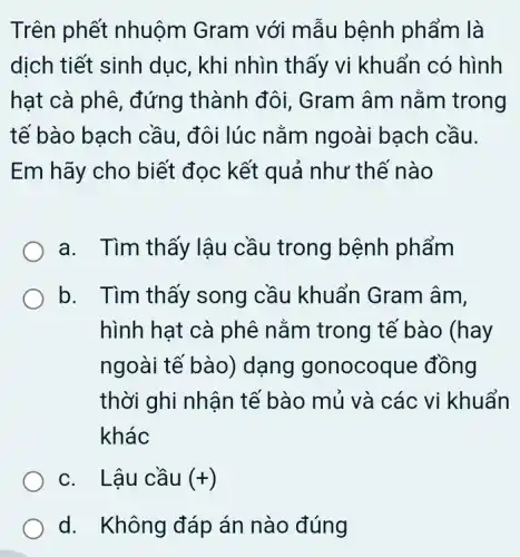 Trên phết nhuôm Gram với mẫu bệnh phẩm là
dịch tiết sinh dục, khi nhìn thấy vi khuẩn có hình
hạt cà phê,, đứng thành đôi,. Gram âm nằm trong
tế bào bach cầu, đôi lúc nằm ngoài bạch cầu.
Em hãy cho biết đọc kết quả như thế nào
a. Tìm thấy lậu cầu trong bệnh phẩm
b. Tìm thấy song cầu khuẩn Gram âm,
hình hạt cà phê nằm trong tế bào (hay
ngoài tế bào)dạng gonocoque đồng
thời ghi nhận tề bào mủ và các vi khuẩn
khác
c. Lậu cầu (+)
d. Không đáp án nào đúng