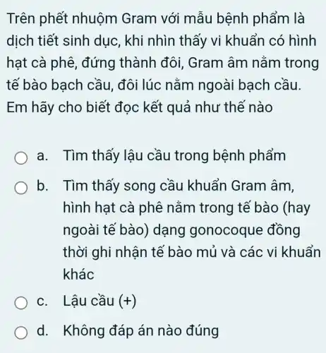 Trên phết nhuộm Gram với mẫu bệnh phẩm là
dịch tiết sinh dục, khi nhìn thấy vi khuẩn có hình
hạt cà phê , đứng thành đôi . Gram âm nằm trong
tế bào bạch cầu, đôi lúc nằm ngoài bạch cầu.
Em hãy cho biết đọc kết quả như thế nào
a. Tìm thấy lậu cầu trong bệnh phẩm
b. Tìm thấy song cầu khuẩn Gram âm,
hình hạt cà phê nằm trong tế bào (hay
ngoài tế bào)dạng I gonocoque đồng
thời ghi nhận tế bào mủ và các vi khuẩn
khác
c. Lậu cầu (+)
d. Không đáp án nào đúng