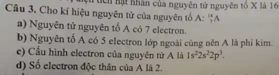 trên tích hạt nhân của nguyên tử nguyên tố X là 16
Câu 3. Cho kí hiệu nguyên tử của nguyên tố
A:_(7)^14A
a) Nguyên tử nguyên tố A có 7 electron.
b) Nguyên tố A có 5 electron lớp ngoài cùng nên A là phi kim.
c) Cấu hình electron của nguyên tử A là 1s^22s^22p^3
d) Số electron độc thân của A là 2.