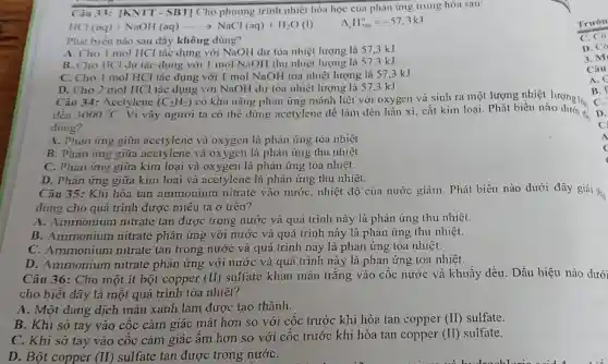 Trườn
C. Có
D. Có
3. M
Câu
A.C
Câu 35: Khi hòa tan ammonium nitrate vào nướC.nhiệt độ của nước giảm. Phát biểu nào dưới đây giải thi.
đúng cho quá trình được miêu tả ở trên?
A. Ammonium nitrate tan được trong nước và quá trình này là phản ứng thu nhiệt.
B. Ammonium nitrate phản ứng với nước và quá trình này là phản ứng thu nhiệt.
C. Ammonium nitrate tan trong nước và quá trình này là phản ứng tỏa nhiệt.
D. Ammonium nitrate phản ứng với nước và quá trình này là phản ứng tỏa nhiệt.
Câu 36: Cho một it bột copper (II)
sulfate khan màu trắng vào cốc nước và khuấy đều. Dấu hiệu nào dưới
cho biết đây là một quá trình tòa nhiệt?
A. Một dung dịch màu xanh lam được tạo thành.
B. Khi sờ tay vào cốc cảm giác mát hơn so với cốc trước khi hòa tan copper (II) sulfate.
C. Khi sơ tay vào cốc cảm giác ấm hơn so với cốc trước khi hòa tan copper (II) sulfate.
D. Bột copper (I) sulfate tan được trong nướC.
Câu 33: |KNTT - SBT] Cho phương trình nhiệt hóa học của phản ứng trung hòa sau:
HCl(aq)+NaOH(aq)arrow NaCl(aq)+H_(2)O(l)
H_(ron)^circ =-57.3kJ
Phát biểu nào sau đây không đúng?
A. Cho I mol HCl tác dụng với NaOH dư tỏa nhiệt lượng là 57,3 kJ
B. Cho IICl dư tác dụng với 1 mol NaOH thu nhiệt lượng là 57.3 kJ
C. Cho 1 mol HCl tác dụng với I mol NaOH tỏa nhiệt lượng là 57,3 kJ
D. Cho 2 mol HCl tác dụng với NaOH dư tỏa nhiệt lượng là 57.3 kJ.
Câu 34: Acetylene (C_(2)H_(2))
có khả nǎng phản ứng mãnh liệt với oxygen và sinh ra một lượng nhiệt lượng ló
đến 3000^circ C
Vì vậy người ta có thể dùng acetylene để làm đèn hàn xì, cắt kim loại. Phát biểu nào lọng lớn
đúng?
A. Phàn ứng giữa acetylene và oxygen là phản ứng tỏa nhiệt
B. Phản ứng giữa acetylene và oxygen là phân ứng thu nhiệt
C. Phàn ứng giữa kim loại và oxygen là phản ứng tỏa nhiệt.
D. Phàn ứng giữa kim loai và acetylene là phản ứng thu nhiệt.
B.
C.
D.
C