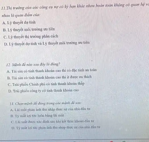 trường của các công cu nơ có kỳ han khác nhau hoàn toàn không có quan hệ v
nhau là quan điêm của:
thuyết dự tính
thuyết môi trường ưu tiên
thuyết thị trường phân cách
thuyết dự tính và Lý thuyết mỗi trường tru tiên
12. Mệnh đề nào sau đây là đúng?
A. Tài sản có tính thanh khoản cao thi có dǎc tinh an toán
B. Tài sản có tính thanh khoản cao thì it được tra thich
C. Trái phiếu Chính phủ có tinh thanh khoan tháp
D. Trái phiếu công ty có tính thanh khoan cao
13. Chọn mệnh đề đúng trong các mệnh đề sai:
A. Lãi suất phàn ánh thu nhập thực sự cua nhà dầu từ
B. Tỷ suât lợi tức luôn bằng lãi suát
C. Lãi suất được xác định sau khi kết thúc khoản đầu tư
D. Tỷ suất lợi tức phản ánh thu nhập thực sự của nhà đầu tư