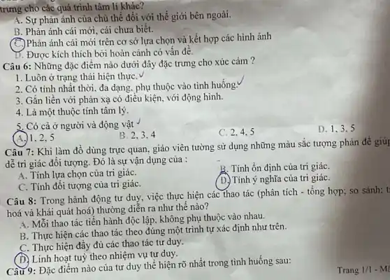 trưng cho các quá trình tâm lí khác?
A. Sự phản ánh của chủ thể đối với thế giới bên ngoài.
B. Phản ánh cái mới, cái chưa biết.
(C)Phản ánh cái mới trên cơ sở lựa chọn và kết hợp các hình ảnh
D. Được kích thích bời hoàn cảnh có vấn đề.
Câu 6: Những đặc điểm nào dưới đây đặc trưng cho xúc cảm?
1. Luôn ở trạng thái hiện thựC.
2. Có tính nhất thời, đa dạng, phụ thuộc vào tình huống.
3. Gắn liền với phản xạ có điều kiện, với động hình.
4. Là một thuộc tính tâm lý.
5. Có cả ở người và động vật
(A.)1.2.5
B. 2、3、4
C. 2.4.5
Câu 7: Khi làm đồ dùng trực quan.giáo viên tường sử dụng những màu sắc tượng phản để giúp
dễ tri giác đối tượng. Đó là sự vận dụng của :
B. Tính ổn định của tri giáC.
A. Tính lựa chọn của tri giáC.
(D.) Tính ý nghĩa của tri giáC.
C. Tính đối tượng của tri giáC.
Câu 8: Trong hành động tư duy, việc thực hiện các thao tác (phân tích - tổng hợp; so sánh; t
hoá và khái quát hoá) thường diễn ra như thế nào?
A. Mỗi thao tác tiến hành độc lập không phụ thuộc vào nhau.
B. Thực hiện các thao tác theo đúng một trình tự xác định như trên.
C. Thực hiện đầy đủ các thao tác tư duy.
(D) Linh hoạt tuỳ theo nhiệm vụ tự duy.
Câu 9: Đặc điểm nào của tư duy thể hiện rõ nhất trong tình huống sau:
D. 1.3.5