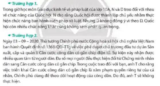 - Trường hợp 1.
Trong giờ học môn Giáo dục kinh tế và pháp luật của lớp 10A N và D trao đổi với nhau
về chức nǎng của Quốc hội. N cho rằng Quốc hội được : thành lập chủ yếu nhằm thực
hiện chức nǎng ban hành Hiến pháp và luật. Nhưng D không đồng ý vì theo D. Quốc
hội còn nhiều chúc nǎng khác cùng không kém phân quan trọng.
+ Trường hợp 2.
Ngày 03-09-2020 Thủ tướng Chính phủ nước Cộng hoà xã hội chủ nghĩa Việt Nam
ban hành Quyết định số 1368/QD-TTg về việc phê duyệt chủ trương đấu tụ dự án Sản
xuất, cấp và quản lí Cǎn cước công dân có gắn chip điện tử. Sự kiện này nhận được
nhiều quan tâm từngười dân. Đa số mọi người đều thực hiện đổi từ Chứng minh nhân
dân sang Cǎn cước công dân có gắn chip. Trong cuộc trao đối với bạn, anh T cho rằng
việc triển khai Cǎn cước công dân có gắn chíp là xâm phạm quyền riêng tu của cá
nhân, Chính phủ dùng để theo dõi hoạt động của công dân.Do đó, anh T sẽ không
thực hiện.