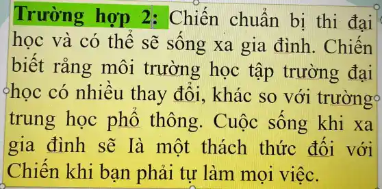 Trường hợp 2: Chiến chuẩn bị thị đai
học và có thế sẽ sống xa gia đình . Chiến
biết rằng môi trường hoc tập trường đai
học có nhiều thav đối.khác so với trường?
trung hoc phố thông.Cuộc sống khi xa
gia đình sẽ là một thách thức đối với
Chiến khi ban phải tự làm mọi việc.