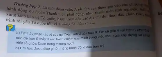 Trường hợp 2.
hàn động do D. Là một đoà n viên,A rất tích cực tham sản tình
trì nh tôi yê 1 T hành trình đế chia địa chỉ đỏ,theo dấ u châ a Bác, hàm
thâ n yêu __
Em sẽ góp ý với bạn S như thế
nào tổ chức Đoà an tron g trườ ng học?
nào để bạn S thấy được trách nhiên của minh trong việc thar n gia xây dựng và phát
b) Em học được điều gì ip nr lững hàn h độ g của bạn A?