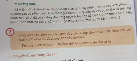 * Trường hợp.
Xã A là một xã khó khǎn thuộc vùng biên giới Tuy nhiên, với quyết tâm chính tri,
sư lãnh đao của Đảng uỷ xã, sư tham gia của chính quyển xã, các đoàn thể và toàn thế
nhân dân, xã A đã có sự thay đối từng ngày. Nǎm nay, xã chính thức nhận danh hiêu
Nông thôn mới, bà con ai cũng có cuộc sống ấm no mọi người rất vui mừng.
- Nguyên tác đảm bảo sự lãnh đạo của Đảng Cộng sản Việt Nam đối với
Nhà nước và xã hói được quy định như thế nào?
- Đảng uỷ xã có vai trò như thế nào đối với sư phát triển của xã A?
c. Nguyên tắc tập trung dân chú