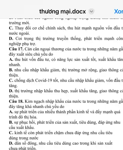 trường mới.
C. Thay đổi cơ chế chính sách, thu hút mạnh nguồn vốn đầu t
nước ngoài.
D. Coi trọng thị trường truyền thống, phát triển mạnh côn
nghiệp phụ trợ.
Câu 17. Cán cân ngoại thương của nước ta trong những nǎm gâ
đây xuất siêu chủ yêu do
A. thu hút vốn đầu tư, có nǎng lực sản xuất tốt.xuất khẩu tǎn
nhanh.
B. nhu cầu nhập khẩu giảm, thị trường mở rộng , giao thông có
thiện.
C. chống dịch Covid-19 tốt, nhu cầu nhập khẩu giảm.. vốn đầu t
tǎng.
D. thị trường nhập khẩu thu hẹp, xuất khẩu tǎng, giao thông cả
thiên.
Câu 18. Kim ngạch nhập khẩu của nước ta trong những nǎm gâ
đây tǎng khá nhanh chủ yếu do
A. sự phát triển của nhiều thành phần kinh tế và đẩy mạnh quá
trình đô thị hóa.
B. sự phục hồi., phát triển của sản xuất, tiêu dùng, đáp ứng nhu
cầu xuất khẩu.
C. kinh tế còn phát triển chậm chưa đáp ứng nhu cầu tiêu
dùng trong nước
D. dân số đông , nhu cầu tiêu dùng cao trong khi sản xuất
chưa phát triển.