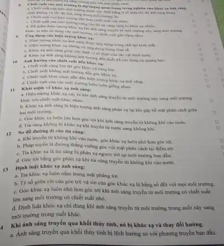 trường, ta hen chiều tia sáng vuông góc với mặt phân cách.
Chiết suất của môi trường là đại lượng quan trọng trong nghiên cứu khúc xạ ánh sáng.
a. Chiết suất của một môi trường được xác định bằng tỉ số giữa tốc độ ánh sáng trong
chân không và tốc độ ánh sáng trong môi trường đó.
b. Chiết suất của kim cương nhỏ hơn chiết suất của nước.
c. Chiết suất của môi trường càng lớn thì tia sáng càng bị khúc xạ nhiều.
square 
d. Để giảm hiện tượng khúc xạ khi ánh sáng truyền từ môi trường này sang môi trường
square 
khác, ta nên sử dụng các môi trường có chiết suất gần bằng nhau.
square 
Ứng dụng của hiện tượng khúc xạ:
a. Hiện tượng khúc xạ ánh sáng được ứng dụng trong chế tạo kính mắt.
b. Hiện tượng khúc xạ không có ứng dụng trong thực tế.
c. Khúc xạ ánh sáng giúp xác định vị trí thực của các vật dưới nước.
d. Khúc xạ ánh sáng không ảnh hưởng đến thiết kế các dụng cụ quang học.
10
Ảnh hưởng của chiết suất đến khúc xạ:
a. Chiết suất càng lớn thì góc khúc xạ càng lớn.
square 
b. Chiết suất không ảnh hưởng đến góc khúc xa.
c. Chiết suất khác nhau dẫn đến hiện tượng khúc xạ ánh sáng.
square 
d. Chiết suất của các môi trường luôn luôn giống nhau.
square 
square 
Khái niệm về khúc xạ ánh sáng:
square 
11
a. Hiện tượng khúc xạ xảy ra khi ánh sáng truyền từ môi trường này sang môi trường
khác với chiết suất khác nhau.
square 
b. Khúc xạ ánh sáng là hiện tượng ánh sáng phản xạ lại khi gặp bề mặt phân cách giữa
hai môi trường.
square 
c. Góc khúc xạ luôn lớn hơn góc tới khi ánh sáng truyền từ không khí vào nước.
d. Tia sáng không bị khúc xạ khi truyền từ nước sang không khí.
12
Sơ đồ đường đi của tia sáng:
a. Khi truyền từ không khí vào nước, góc khúc xạ luôn nhỏ hơn góc tới.
b. Pháp tuyến là đường thẳng vuông góc với mặt phân cách tại điểm tới.
c. Tia khúc xạ là tia sáng bị phản xạ ngược trở lại môi trường ban đầu.
d. Góc tới bằng góc phản xạ khi tia sáng truyền từ không khí vào nước.
13
Định luật khúc xạ ánh sáng:
a. Tia khúc xạ luôn nằm trong mặt phẳng tới.
b. Tỷ số giữa sin của góc tới và sin của góc khúc xạ là hằng số đối với mọi môi trường.
c. Góc khúc xạ luôn nhỏ hơn góc tới khi ánh sáng truyền từ môi trường có chiết suất
lớn sang môi trường có chiết suất nhỏ.
d. Định luật khúc xạ chỉ đúng khi ánh sáng truyền từ môi trường trong suốt này sang
môi trường trong suốt khác.
Khi ánh sáng truyền qua khối thủy tinh, nó bị khúc xạ và thay đối hướng.
a. Ánh sáng truyền qua khối thủy tinh bị lệch hướng so với phương truyền ban đầu.
square 
square 
square 
D