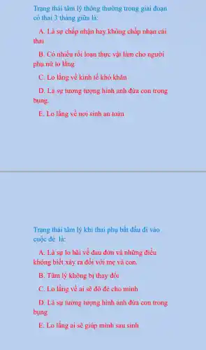 Trạng thái tâm lý thông thường trong giai đoạn
có thai 3 tháng giữa là:
A. Là sự chấp nhận hay không chấp nhạn cái
thai
B. Có nhiều rối loạn thực vật làm cho người
phụ nữ lo lắng
C. Lo lắng về kinh tế khó khǎn
D. Là sự tưởng tượng hình ảnh đứa con trong
bụng.
E. Lo lắng về nơi sinh an toàn
Trạng thái tâm lý khi thai phụ bắt đầu đi vào
cuộc đẻ là:
A. Là sự lo hãi về đau đớn và những điều
không biết xãy ra đối với mẹ và con.
B. Tâm lý không bị thay đổi
C. Lo lắng về ai sẽ đỡ đẻ cho mình
D. Là sự tưởng tượng hình ảnh đứa con trong
bụng
E. Lo lắng ai sẽ giúp mình sau sinh