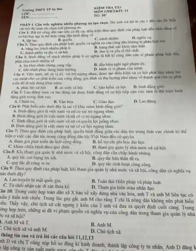 Trường THPT TP Sa Đéc
LỚP : .....................
TÊN:..................................................................
KIÊM TRA TXI
MÔN GDKT&PL 11
TG: 20'
Câu 1: Bắt kỳ công dân nào nếu có đủ các điều kiện theo quy định của pháp luật đều bình đẳng về
cơ hội học tập là thể hiện công dân bình đẳng về
B. quyền.
C. trách nhiệm.
D. nghĩa vụ.
PHÀN I. Câu trắc nghiệm chọn. Thí sinh trả lời từ câu 1 đến câu 20. Mỗi
câu hỏi thí sinh chỉ chọn một phương án.
A. tập tụC.
Câu 2: Theo quy định của pháp luật,quyền và nghĩa vụ của công dân không bị phân biệt bởi
A. nǎng lực trách nhiệm pháp lí.
B. trạng thái sức khỏe tâm thần.
C. thành phần và địa vị xã hội.
D. tâm li và yếu tố thể chất.
Câu 3: Bình đẳng về trách nhiệm pháp lí có nghĩa là bất kì công dân nào vi phạm pháp luật đều
phải chịu trách nhiệm về
A. lời khai nhân chứng cung cấp.
B. dấu hiệu nghi ngờ phạm tội.
C. tiến trình phục dựng hiện trường.
D. hành vi vi phạm của minh.
Câu 4: Việc nam, nữ có vị trí, vai trò ngang nhau, được tạo điều kiện và cơ hội phát huy nǎng lực
của mình cho sự phát triển của cộng đồng, gia đình và thụ hưởng như nhau về thành quả của sự phát
triển đó là nội dung khái niệm
A. phúc lợi xã hội.
B. an sinh xã hội.
C. bảo hiểm xã hội.
D. binh đẳng giới.
Câu 5: Lao động nam và lao động nữ được bình đẳng về cơ hội tiếp cận việc làm là thể hiện bình
đẳng giới trong lĩnh vực
A. Chính trị.
B. Vǎn hóa.
C. Giáo dụC.
D. Lao động.
Câu 6: Phát biểu nào dưới đây là sai về khái niệm bình đẳng giới?
A. Bình đẳng giới là việc nam và nữ có vai trò ngang nhau.
B. Bình đǎng giới là việc nam và nữ có vị trí ngang nhau.
C. Bình đẳng giới là việc nam và nữ có quyền lợi giống nhau.
D. Bình đẳng giới là việc nam và nữ có cơ hội ngang nhau.
Câu 7: Theo quy định của pháp luật,quyền bình đẳng giữa các dân tộc trong lĩnh vực chính trị thế
hiện ở việc các dân tộc trong cộng đồng dân tộc Việt Nam đêu có quyền
A. tham gia phát triển du lịch cộng đồng.
B. hỗ trợ chi phí học đại họC.
C. khám chữa bệnh theo quy định .
D. tham gia quản lý nhà nước và xã hội.
Câu 8: Khi tham gia quản lý nhà nước và xã hội,công dân cần chấp hành những
A. quy tắc coi trọng lợi ích.
B. quy tắc bản thân đê ra.
C. quy tắc đĩ công vi tư.
D. quy tắc sinh hoạt công cộng.
Câu 9: Theo quy định của pháp luật, khi tham gia quản lý nhà nước và xã hội, công dân có nghĩa vụ
nào dưới đây?
A. Lan truyền bí mật quốc gia.
B. Tuân thủ Hiến pháp và pháp luật.
C. Từ chối nhận các di sản thừa kế.
D. Tham gia hiển máu nhân đạo.
ầu 10: Trong cuộc họp toàn dân xã X bàn về xây dựng nhà vǎn hóa, anh T và anh M liên tục có
niều ý kiến trái chiều. Trong lúc gay gǎt, anh M cho rǎng T chỉ là nông dân không nên phát biểu
iều. Thấy vậy, chủ tịch xã cắt ngang ý kiến của 2 anh và đưa ra quyết định cuối cùng. Trong
òng hợp trên, những ai đã vi phạm quyên và nghĩa vụ của công dân trong tham gia quản lý nhà
ýc và xã hội?
1. Anh M và T.
B. Anh M.
Chủ tịch xã và anh M.
D. Chủ tịch xã.
thông tin sau và trả lời các câu hỏi 11,12,13
nh D và chị T cùng nộp hồ sơ đǎng kí kinh doanh, thành lập công ty tư nhân. Anh D đǎng k
lập công ty sản suất nước ngot còn chi nh doanh, thành lập