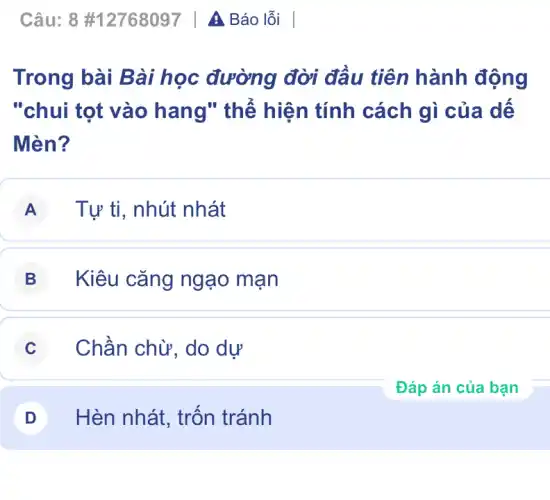 Trong bài Bài học đường đời đầu tiên hành động
"chui tọt vào hang" thể hiện tính cách gì của dế
Mèn?
A Tự ti, nhút nhát
B Kiêu cǎng ngạo mạn
C Chần chừ, do dự
D Hèn nhát, trốn tránh