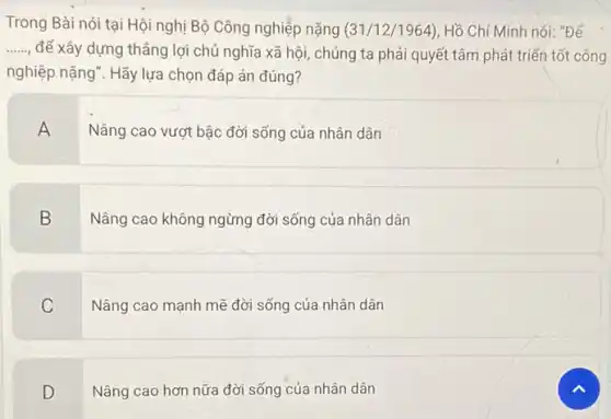 Trong Bài nói tại Hội nghị Bộ Công nghiệp nặng (31/12/1964)Hồ Chí Minh nói:"Để
__
để xây dựng thẳng lợi chủ nghĩa xã hội, chúng ta phải quyết tâm phát triển tốt công
nghiệp nặng". Hãy lựa chọn đáp án đúng?
A
Nâng cao vượt bậc đời sống của nhân dân
B
Nâng cao không ngừng đời sống của nhân dân
C
Nâng cao mạnh mẽ đời sống của nhân dân
D
Nâng cao hơn nữa đời sống của nhân dân