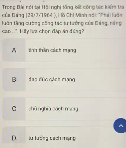 Trong Bài nói tại Hội nghị tổng kết công tác kiểm tra
của Đảng (29/7 /1964)Hồ Chí Minh nói:"Phải luôn
luôn tǎng cường công tác tư tưởng của Đảng, nâng
cao ...". Hãy lựa chọn đáp án đúng?
A
tinh thần cách mạng
B
đạo đức cách mạng
C
chủ nghĩa cách mạng
D
tư tưởng cách mạng