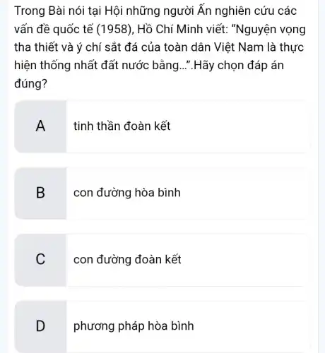 Trong Bài nói tại Hội những người Ăn nghiên cứu các
vấn đề quốc tế (1958), Hồ Chí Minh viết: "Nguyện I vọng
tha thiết và ý chí sắt đá của toàn dân Việt Nam là thực
hiện thống nhất đất nước bằng ..".Hãy chọn đáp án
đúng?
A tinh thần đoàn kết
B
con đường hòa bình
C
con đường đoàn kết
D
phương pháp hòa bình