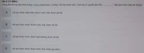 Trong Bài nói tại lớp chính Đảng Trung ương khóa 2 (1953)Hồ Chí minh viết:"Cản bộ có quyết tâm thì __ ... Hãy lựa chọn đáp án đúng?
A
cải tạo được nhân viên, được nước nhà.được xã hội
B cải tạo được mình, được nước nhà,được xã hội
B
C
cải tạo được mình được quê hương, được xã hội
D
cải tạo được mình.được nước nhà, được gia đình