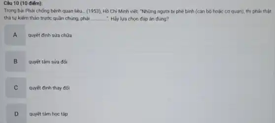 Trong bài Phải chống bệnh quan liệu... (1953)Hồ Chí Minh viết."Những người bị phê bình (cán bộ hoặc cơ quan), thi phải thật
thà tư kiếm thảo trước quần chúng, phải ............... Hãy lựa chọn đáp án đúng? __
A
quyết định sửa chữa
B
quyết tâm sửa đối
C
quyết định thay đối
D
.
quyết tâm học tập