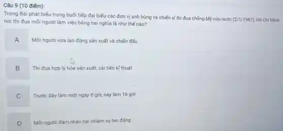 Trong Bài phát biểu trong buổi tiếp đại biểu các đơn vị anh hùng và chiến sĩ thi đua chống Mỹ cứu nước
(2/1/1967) Hồ Chí Minh
nói thi đua mỗi người làm việc bằng hai nghĩa là nhu thế nào?
Mỗi người vừa lao động sản xuất và chiến đấu
B Thi đua hợp lý hóa sản xuất, cải tiến kĩ thuật
C
Trước đây làm một ngày 8 giờ, nay làm 16 giờ
D Mỗi người đảm nhận hai nhiệm vụ lao động