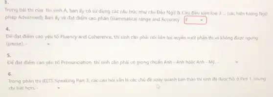 Trong bài thì của thí sinh A, bạn ấy có sử dụng các cấu trúc như câu Đảo Ngữ &Câu điều kiện loại 3 ... (các hiện tượng Ngữ
pháp Advanced); Bạn ấy sẽ đạt điểm cao phần Grammatical range and Accuracy - F square 
4.
Để đạt điểm cao yếu tố Fluency and Coherence, thí sinh cần phải nói liên tục xuyên suốt phần thi và không được ngưng
(pause). - square 
5.
Để đạt điểm cao yếu tố Pronunciation, thí sinh cần phải có giọng chuẩn Anh - Anh hoặc Anh - Mỹ. square 
6.
Trong phần thì IELTS Speaking Part 3, các câu hỏi vẫn là các chủ đề xoay quanh bản thân thí sinh đã được hỏi ở Part 1, nhưng
chi tiết hơn.