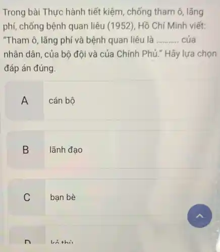 Trong bài Thực hành tiết kiệm , chống tham ô lãng
phí, chống bệnh quan liêu (1952 ), Hồ Chí Minh viết:
"Tham ô, lãng phí và bệnh quan liêu là __ của
nhân dân, của bộ đội và của Chính Phủ." Hãy lựa chon
đáp án đúng.
A cán bộ
B lãnh đao
C bạn bè
ln thi