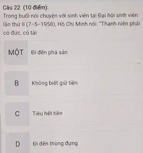 Trong buổi nói chuyện với sinh viên tại Đại hội sinh viên
lần thứ Vert (7-5-1958) Hồ Chí Minh nói:"Thanh niên phải
có đức, có tài
MỘT Đi đến phá sản
B
Không biết giữ tiền
C
Tiêu hết tiền
D
Đi đến thùng đựng