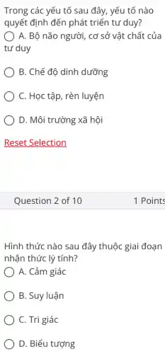 Trong các yếu tố sau đây, yếu tố nào
quyết định đến phát triển tư duy?
A. Bộ não người , cơ sở vật chất của
tư duy
B. Chế đô dinh dưỡng
C. Học tập, rèn luyện
D. Môi trường xã hội
Question 2 of 10
Hình thức nào sau đây thuộc giai đoạn
nhận thức lý tính?
A. Cảm giác
B. Suy luận
C. Tri giác
D. Biểu tượng
1 Points