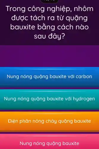 Trong công nghiệp , nhôm
được tách ra từ quặng
bauxite bằng cách nào
sau đây?
Nung nóng quặng bauxite với carbon
Nung nóng quặng bauxite với hydrogen
Điện phân nóng chảy quặng bauxite
Nung nóng quặng bauxite