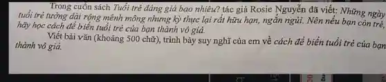 Trong cuốn sách Tuổi trẻ đáng giá bao nhiêu? tác giả Rosie Nguyễn đã viết:Những ngày
tuổi trẻ tưởng dài rộng mênh mông nhưng kỳ thực lại rất hữu hạn, ngắn ngủi. Nên nếu bạn còn trẻ.
hãy học cách để biến tuổi trẻ của bạn thành vô giá.
Viết bài vǎn (khoảng ; 500 chữ), trình bày suy nghĩ của em về cách để biến tuổi trẻ của bạn
thành vô giá.