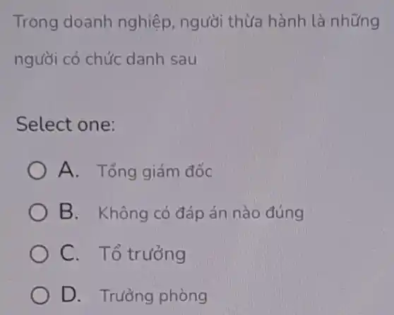 Trong doanh nghiệp, người thừa hành là những
người có chức danh sau
Select one:
A. Tổng giám đốc
B. Không có đáp án nào đúng
C. Tổ trưởng
D. Trưởng phòng