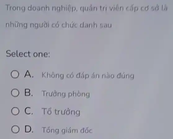 Trong doanh nghiệp, quản trị viên cấp có sở là
những người có chức danh sau
Select one:
A. Không có đáp án nào đúng
B. Trướng phòng
C. Tổ trướng
D. Tổng giám đốc