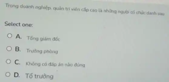 Trong doanh nghiệp, quản trị viên cấp cao là những người có chức danh sau
Select one:
A. Tổng giám đốc
B. Trường phòng
C. Không có đáp án nào đúng
D. Tổ trưởng