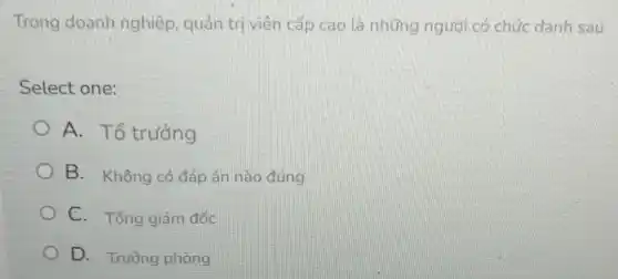 Trong doanh nghiệp, quản trị viên cấp cao là những người có chức danh sau
Select one:
A. Tổ trưởng
B. Không có đáp án nào đúng
C. Tổng giám đốc
D. Trường phòng