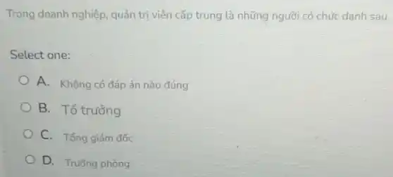 Trong doanh nghiệp quản trị viên cấp trung là những người có chức danh sau
Select one:
A. Không có đáp án nào đúng
B. Tổ trưởng
C. Tổng giám đốc
D. Trường phòng