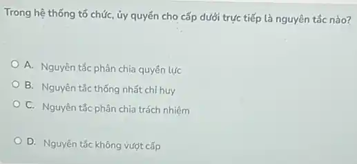 Trong hệ thống tố chức, ủy quyển cho cấp dưới trực tiếp là nguyên tắc nào?
A. Nguyên tắc phân chia quyên lực
B. Nguyên tắc thống nhất chỉ huy
C. Nguyên tắc phân chia trách nhiệm
D. Nguyên tắc không vượt cấp