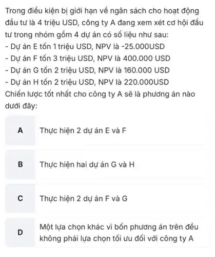 Trong điều kiện bị giới hạn về ngân sách cho hoạt động
đầu tư là 4 triệu USD, công ty A đang xem xét cơ hội đầu
tư trong nhóm gồm 4 dư án có số liêu như sau:
- Dự án E tổn 1 triệu USD, NPV là -25.000USD
- Dư án F tổn 3 triệu USD, NPV là 400.000 USD
- Dư án G tổn 2 triệu USD, NPV là 160.000 USD
- Dư án H tổn 2 triệu USD, NPV là 220.000USD
Chiến lược tốt nhất cho công ty A sẽ là phương án nào
dưới đây:
A
Thực hiện 2 dụ án E và F
B Thực hiện hai dự án G và H
Thực hiện 2 dụ án F và G
D
Một lựa chọn khác vì bốn phương án trên đều
không phải lựa chọn tối ưu đối với công ty A