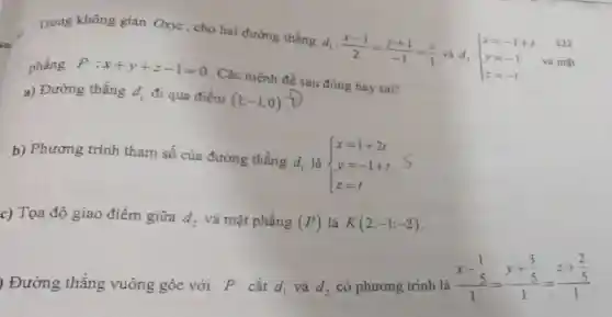 Trong không gian Oxy=, cho hai đường thẳng
d_(1):(x-1)/(2)=(y+1)/(-1)=(z)/(1) và d_(2): ) x=-1+t y=-1 z=-t
phẳng P:x+y+z-1=0 . Các mệnh đề sau đúng hay sai?
a) Đường thẳng d_(1) đi qua điểm (1;-1;0)
b) Phương trình tham số của đường thẳng d_(1) là  ) x=1+2t y=-1+t z=t 
c) Tọa độ giao điểm giữa d_(2) và mặt phẳng (P) là K(2;-1;-2)
) Đường thẳng vuông góc với P cắt d_(1) và d_(2)
có phương trình là
(x-frac (1)/(5))(1)=(y+frac (3)/(5))(1)=(z+frac (2)/(5))(1)