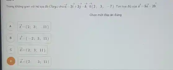 Trong không gian với hệ tọa độ Oxyz cho
overrightarrow (a)=2overrightarrow (i)+3overrightarrow (j)-overrightarrow (k),overrightarrow (b)(2;3;-7) Tìm tọa độ của
overrightarrow (x)=3overrightarrow (a)-2overrightarrow (b)
Chọn một đáp án đúng
A overrightarrow (x)=(2;3;-11) A
B overrightarrow (x)=(-2;3;11) B
C overrightarrow (x)=(2;3;11) c
D overrightarrow (x)=(2; -3;11) D