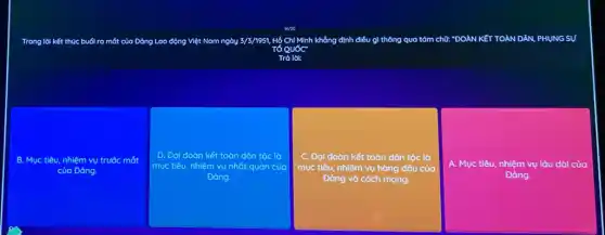 Trong lời kết thúc buổi ra mắt của Đảng Lao động Việt Nam ngày 3/3/1951, Hộ Chí Minh không định điều gì thông qua tám chữ: "ĐOÀN KếT TOÀN DÂN, PHỤNG SỰ
Tacute (o)Quacute (o)C''
Trà lời:
B. Mục tiêu, nhiệm vụ trước mắt
của Đảng.
D. Đại đoàn kết toàn dân tộc là
mục tiêu, nhiệm vụ nhất quán của
Đảng.
C. Đại đoàn kết toàn dân tộc là
mục tiêu, nhiệm vụ hàng đầu của
Dảng và cách mạng.
A. Mục tiêu, nhiệm vụ lâu dài của
Đảng.