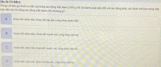 Trong Lời kêu gọi buổi ra mắt của Đảng lao động Việt Nam (1951), Hồ Chí Minh phát biểu đối với các đảng phái, các đoàn thế bạn trong mǎt
trận dân tộc thì Đảng lao động Việt Nam chủ chương gì?
A
Đoàn kết nhân dân đoàn kết lâu dài,cùng nhau phát triến
B
Đoàn kết nhân dân đoàn kết mạnh mẽ cùng hhau tiến bộ
C
Đoàn kết chặt chẽ đoàn kết mạnh mẽ cùng nhau tiến bộ
D
.
Đoàn kết chặt chẽ đoàn kết lâu dài cùng nhau tiến bộ