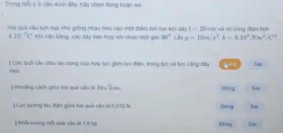 Trong mỗi ý ở câu dưới đây, hãy chọn đúng hoặc sai.
Hai quả cầu kim loại nhỏ giống nhau treo vào một điểm bởi hai sợi dây l=20cm và có cùng điện tích
4.10^-7C Khi cân bằng, các dây treo hợp với nhau một góc 90^circ  Lấy g=10m/s^2,k=9.10^9Nm^2/C^2
) Các quả cầu chịu tác dụng của hợp lực gồm lực điện, trọng lực và lực cǎng dây
treo.
) Khoảng cách giữa hai quả cầu là 10sqrt (2)cm
) Lực tương tác điện giữa hai quả cầu là 0,072 N.
) Khối lượng mỗi quả cầu là 18 kg.