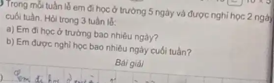 ) Trong mối tuần lễ em đi học ở trường 5 ngày và được nghỉ học 2 ngà
cuối tuần. Hỏi trong 3 tuần lế:
a) Em đi học ở trường bao nhiêu ngày?
b) Em được nghỉ học bao nhiêu ngày cuối tuần?
Bải giải